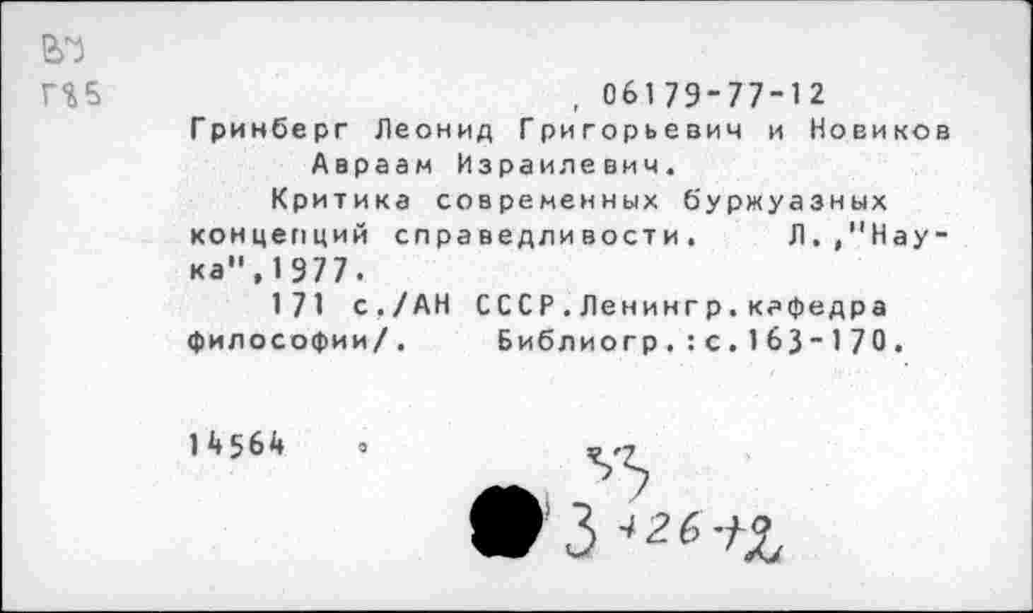 ﻿вч
П5	, 061 79-77-1 2
Гринберг Леонид Григорьевич и Новиков Авраам Израилевич.
Критика современных буржуазных концепций справедливости. Л. /'Наука", 1977.
171 с./АН СССР.Ленингр.кафедра философии/. Библиогр.:с. 163 - 1 70.
14564